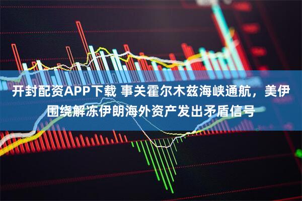 开封配资APP下载 事关霍尔木兹海峡通航，美伊围绕解冻伊朗海外资产发出矛盾信号