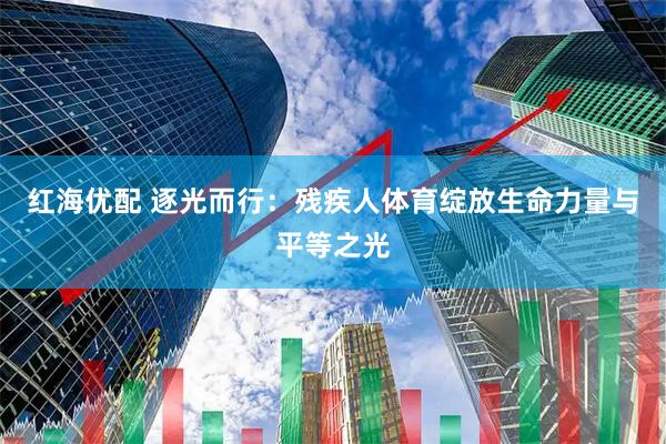 红海优配 逐光而行：残疾人体育绽放生命力量与平等之光