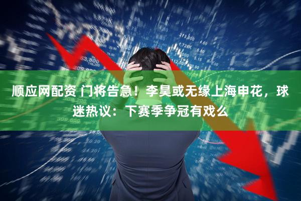 顺应网配资 门将告急！李昊或无缘上海申花，球迷热议：下赛季争冠有戏么