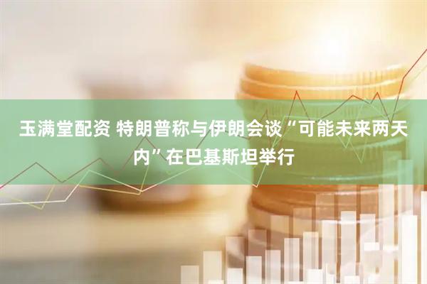 玉满堂配资 特朗普称与伊朗会谈“可能未来两天内”在巴基斯坦举行