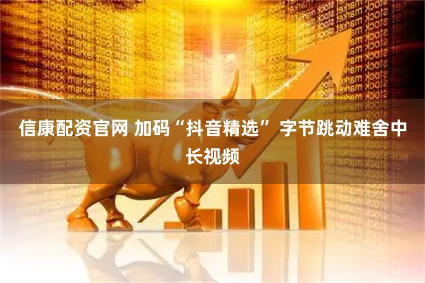 信康配资官网 加码“抖音精选” 字节跳动难舍中长视频