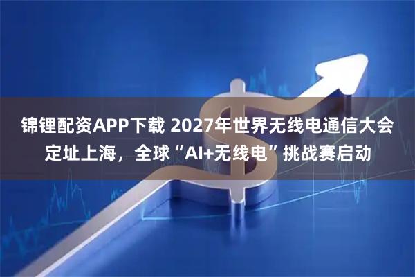 锦锂配资APP下载 2027年世界无线电通信大会定址上海，全球“AI+无线电”挑战赛启动