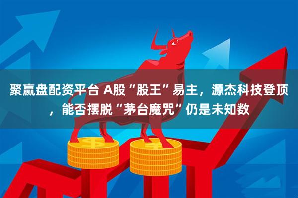 聚赢盘配资平台 A股“股王”易主，源杰科技登顶，能否摆脱“茅台魔咒”仍是未知数