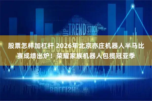 股票怎样加杠杆 2026年北京亦庄机器人半马比赛成绩出炉！荣耀家族机器人包揽冠亚季