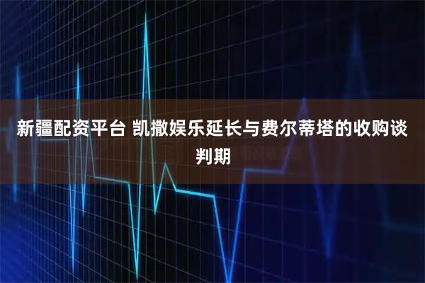 新疆配资平台 凯撒娱乐延长与费尔蒂塔的收购谈判期