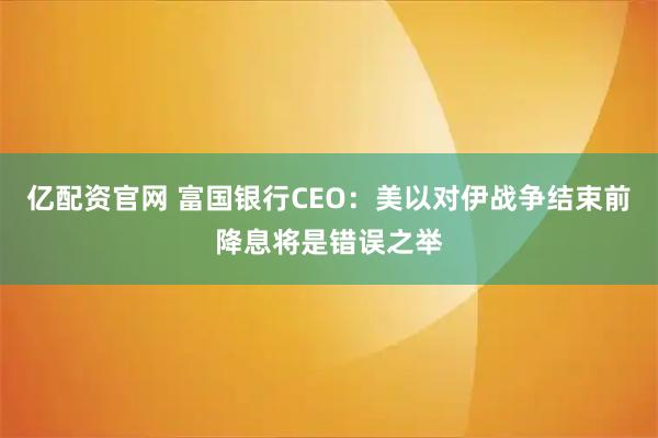 亿配资官网 富国银行CEO：美以对伊战争结束前降息将是错误之举