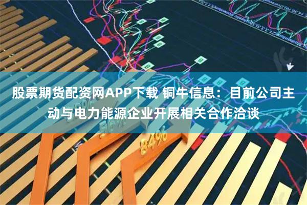 股票期货配资网APP下载 铜牛信息：目前公司主动与电力能源企业开展相关合作洽谈
