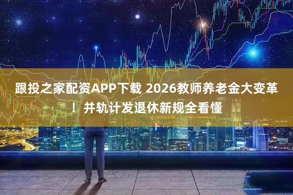 跟投之家配资APP下载 2026教师养老金大变革！并轨计发退休新规全看懂