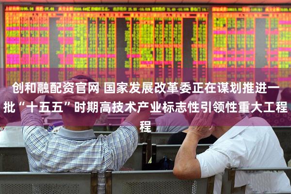 创和融配资官网 国家发展改革委正在谋划推进一批“十五五”时期高技术产业标志性引领性重大工程
