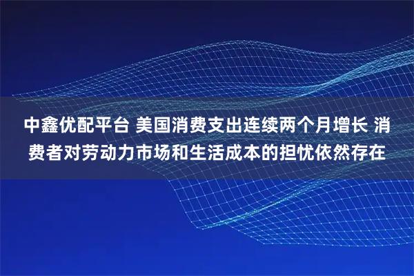 中鑫优配平台 美国消费支出连续两个月增长 消费者对劳动力市场和生活成本的担忧依然存在