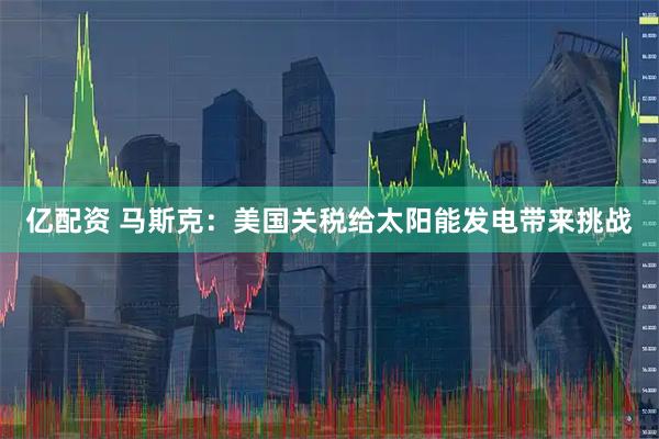 亿配资 马斯克：美国关税给太阳能发电带来挑战