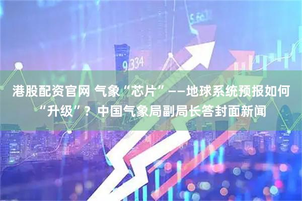 港股配资官网 气象“芯片”——地球系统预报如何“升级”？中国气象局副局长答封面新闻
