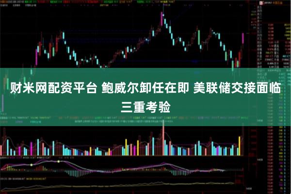 财米网配资平台 鲍威尔卸任在即 美联储交接面临三重考验