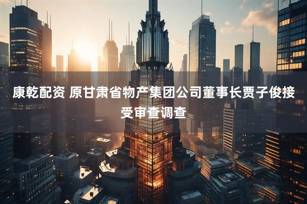康乾配资 原甘肃省物产集团公司董事长贾子俊接受审查调查