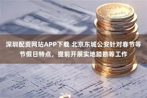 深圳配资网站APP下载 北京东城公安针对春节等节假日特点，提前开展实地踏勘等工作