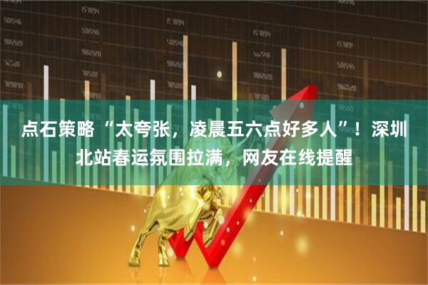 点石策略 “太夸张，凌晨五六点好多人”！深圳北站春运氛围拉满，网友在线提醒