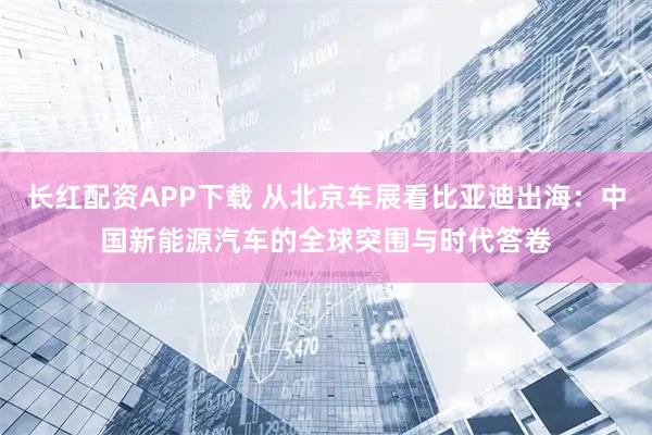 长红配资APP下载 从北京车展看比亚迪出海：中国新能源汽车的全球突围与时代答卷