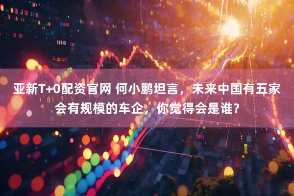 亚新T+0配资官网 何小鹏坦言，未来中国有五家会有规模的车企，你觉得会是谁？
