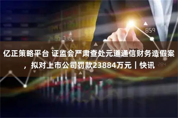 亿正策略平台 证监会严肃查处元道通信财务造假案，拟对上市公司罚款23884万元｜快讯