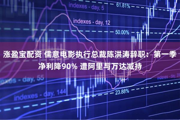 涨盈宝配资 儒意电影执行总裁陈洪涛辞职：第一季净利降90% 遭阿里与万达减持