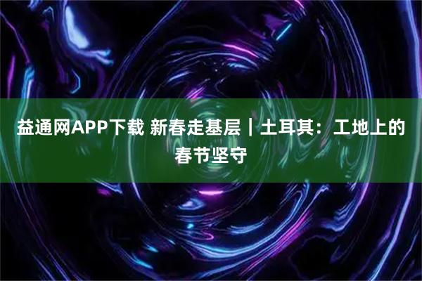 益通网APP下载 新春走基层｜土耳其：工地上的春节坚守