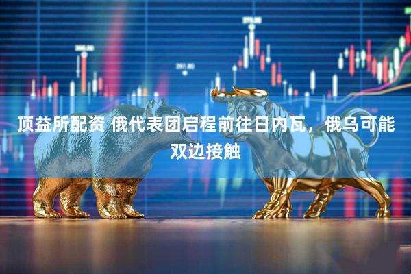 顶益所配资 俄代表团启程前往日内瓦，俄乌可能双边接触