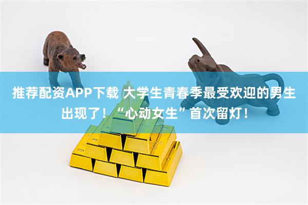 推荐配资APP下载 大学生青春季最受欢迎的男生出现了！“心动女生”首次留灯！